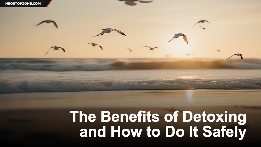 The Benefits of Detoxing and How to Do It Safely