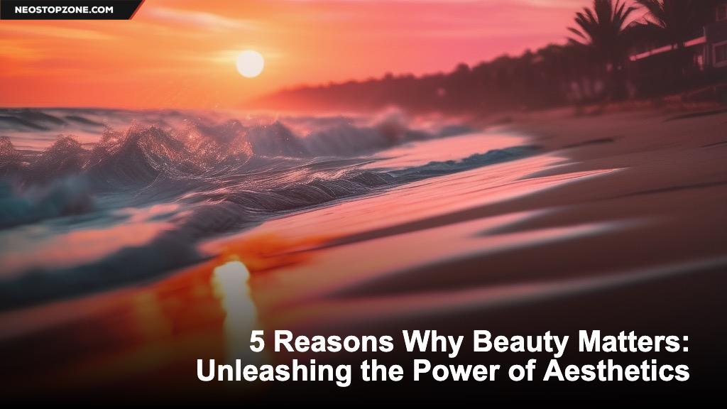5 Reasons Why Beauty Matters: Unleashing the Power of Aesthetics